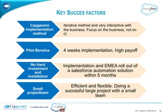 KEY SUCCES FACTORS
  Capgemini                 Iterative method and very interactive with
implementation              the business. Focus on the business, not on
   method                   IT.



Pilot Benelux               4 weeks implementation, high payoff


   No Hard                  Implementation and EMEA roll out of
 investment
     and                      a salesforce automation solution
 installation                         within 5 months

                               Efficient and flexible. Doing a
   Small
projectteam                  succesful large project with a small
                                            team

  in collaboration with
                                                                      © 2011 Capgemini. All rights reserved.   22
 