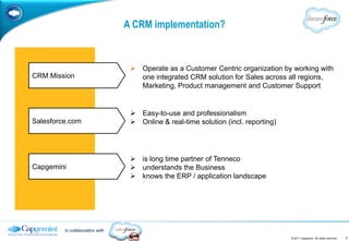 A CRM implementation?


                                   Operate as a Customer Centric organization by working with
CRM Mission                         one integrated CRM solution for Sales across all regions,
                                    Marketing, Product management and Customer Support


                                   Easy-to-use and professionalism
Salesforce.com                     Online & real-time solution (incl. reporting)




                                   is long time partner of Tenneco
Capgemini                          understands the Business
                                   knows the ERP / application landscape




         in collaboration with
                                                                                    © 2011 Capgemini. All rights reserved.   7
 