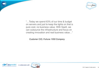 “…Today we spend 63% of our time & budget
              on servers and just to keep the lights on that is
              pure cost, no business value. With SaaS, we
              can outsource the infrastructure and focus on
              creating innovation and real business value…”

                    Customer CIO, Fortune 1000 Company




in collaboration with
                                                                  © 2011 Capgemini. All rights reserved.   9
 
