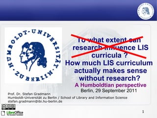 To what extent can research influence LIS curricula ?  How much LIS curriculum actually makes sense without research?  A Humboldtian perspective Berlin, 29 September 2011 Prof. Dr. Stefan Gradmann Humboldt-Universität zu Berlin / School of Library and Information Science [email_address] 