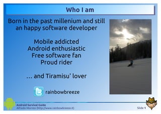 Who I am
Born in the past millenium and still
  an happy software developer

             Mobile addicted
           Android enthusiastic
            Free software fan
               Proud rider

          … and Tiramisu' lover

                         rainbowbreeze

   Android Survival Guide
   Alfredo Morresi (http://www.rainbowbreeze.it)    Slide 1
 