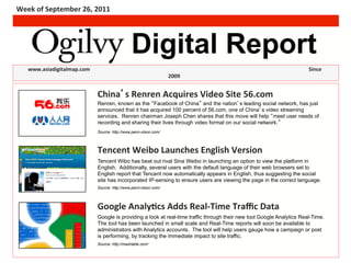 Week	
  of	
  September	
  26,	
  2011	
  




                                                                          Digital Report
    	
  www.asiadigitalmap.com	
  	
  	
  	
   	
  	
         	
        	
  	
  	
  	
      	
     	
                	
     	
     	
     	
     	
     	
     	
  	
  	
     	
  	
  Since	
  
                                                                                                          2009	
  


                                                      China s	
  Renren	
  Acquires	
  Video	
  Site	
  56.com	
  
                                                                                           (headline)
                                                      Renren, known as the Facebook of China and the nation s leading social network, has just
                                                      announced that it has acquired 100 percent of 56.com, one of China s video streaming
                                                      services. Renren chairman Joseph Chen shares that this move will help meet user needs of
                                                      recording and sharing their lives through video format on our social network.
                                                      Source: http://www.penn-olson.com/




                                                      Tencent	
  Weibo	
  Launches	
  English	
  Version	
  
                                                      Tencent Wibo has beat out rival Sina Weibo in launching an option to view the platform in
                                                      English. Additionally, several users with the default language of their web browsers set to
                                                      English report that Tencent now automatically appears in English, thus suggesting the social
                                                      site has incorporated IP-sensing to ensure users are viewing the page in the correct language.
                                                      Source: http://www.penn-olson.com/




                                                      Google	
  AnalyFcs	
  Adds	
  Real-­‐Time	
  Traﬃc	
  Data	
  
                                                      Google is providing a look at real-time traffic through their new tool Google Analytics Real-Time.
                                                      The tool has been launched in small scale and Real-Time reports will soon be available to
                                                      administrators with Analytics accounts. The tool will help users gauge how a campaign or post
                                                      is performing, by tracking the immediate impact to site traffic.
                                                      Source: http://mashable.com/
 