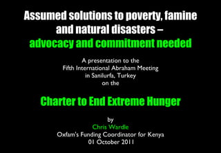 Assumed solutions to poverty, famine and natural disasters –  advocacy and commitment needed A presentation to the Fifth International Abraham Meeting in Sanilurfa, Turkey on the Charter to End Extreme Hunger by Chris Wardle Oxfam's Funding Coordinator for Kenya  01 October 2011 
