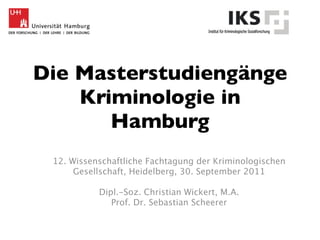 Die Masterstudiengänge
    Kriminologie in
       Hamburg
 12. Wissenschaftliche Fachtagung der Kriminologischen
      Gesellschaft, Heidelberg, 30. September 2011

           Dipl.-Soz. Christian Wickert, M.A.
              Prof. Dr. Sebastian Scheerer
 