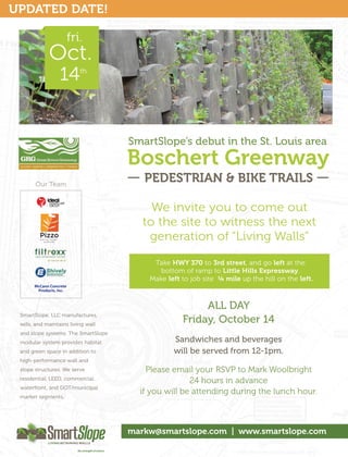 UPDATED DATE!

                         fri.


                  14        th




                                     SmartSlope’s debut in the St. Louis area
                                     Boschert Greenway
       Our Team
                                        PEDESTRIAN & BIKE TRAILS

                                          We invite you to come out
                                        to the site to witness the next
                                         generation of “Living Walls”

                                          Take HWY 370 to 3rd street, and go left at the
                                            bottom of ramp to Little Hills Expressway.
                                         Make left to job site ¼ mile up the hill on the left.
       McCann Concrete
        Products, Inc.



                                                        ALL DAY
 SmartSlope, LLC manufactures,
 sells, and maintains living wall
                                                   Friday, October 14
 and slope systems. The SmartSlope
 modular system provides habitat                Sandwiches and beverages
 and green space in addition to                 will be served from 12-1pm.
 high-performance wall and
 slope structures. We serve              Please email your RSVP to Mark Woolbright
 residential, LEED, commercial,
                                                     24 hours in advance
 waterfront, and DOT/municipal
                                       if you will be attending during the lunch hour.
 market segments.




                                     markw@smartslope.com | www.smartslope.com
 