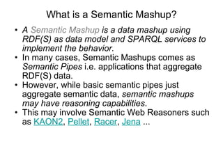 What is a Semantic Mashup? A  Semantic Mashup  is a data mashup using RDF(S) as data model and SPARQL services to implement the behavior. In many cases, Semantic Mashups comes as  Semantic Pipes  i.e. applications that aggregate RDF(S) data. However, while basic semantic pipes just aggregate semantic data,  semantic mashups may have reasoning capabilities .  This may involve Semantic Web Reasoners such as  KAON2 ,  Pellet ,  Racer ,  Jena  ...  