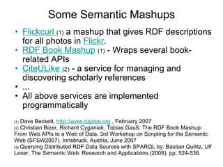 Some Semantic Mashups Flickcurl  (1)  a mashup that gives RDF descriptions for all photos in  Flickr .  RDF Book Mashup   (1)  - Wraps several book-related APIs  CiteULike  (2)  - a service for managing and discovering scholarly references  ... All above services are implemented programmatically (1)  Dave Beckett,  http://www.dajobe.org  , February 2007 (2)  Christian Bizer, Richard Cyganiak, Tobias Gauß: The RDF Book Mashup: From Web APIs to a Web of Data. 3rd Workshop on Scripting for the Semantic Web (SFSW2007), Innsbruck, Austria, June 2007 (3)  Querying Distributed RDF Data Sources with SPARQL by: Bastian Quilitz, Ulf Leser, The Semantic Web: Research and Applications (2008), pp. 524-538. 