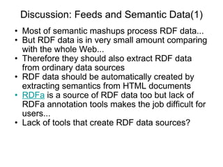 Discussion: Feeds and Semantic Data(1) Most of semantic mashups process RDF data... But RDF data is in very small amount comparing with the whole Web... Therefore they should also extract RDF data from ordinary data sources RDF data should be automatically created by extracting semantics from HTML documents RDFa  is a source of RDF data too but lack of RDFa annotation tools makes the job difficult for users... Lack of tools that create RDF data sources? 