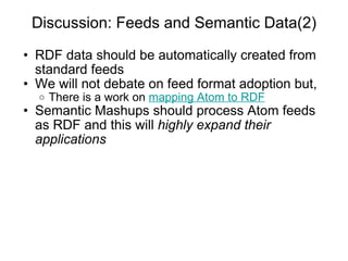 Discussion: Feeds and Semantic Data(2) RDF data should be automatically created from standard feeds We will not debate on feed format adoption but, There is a work on  mapping Atom to RDF Semantic Mashups should process Atom feeds as RDF and this will  highly expand their applications 