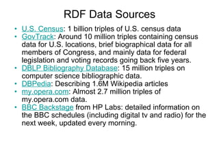 RDF Data Sources U.S. Census : 1 billion triples of U.S. census data  GovTrack : Around 10 million triples containing census data for U.S. locations, brief biographical data for all members of Congress, and mainly data for federal legislation and voting records going back five years.  DBLP Bibliography Database : 15 million triples on computer science bibliographic data. DBPedia : Describing 1.6M Wikipedia articles my.opera.com : Almost 2.7 million triples of my.opera.com data. BBC Backstage  from HP Labs: detailed information on the BBC schedules (including digital tv and radio) for the next week, updated every morning. 