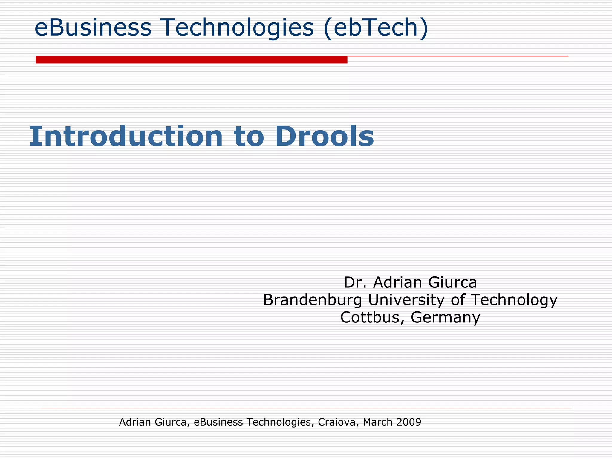 eBusiness Technologies (ebTech) Introduction to Drools Adrian Giurca, eBusiness Technologies, Craiova, March 2009 Dr. Adrian Giurca Brandenburg University of Technology Cottbus, Germany 
