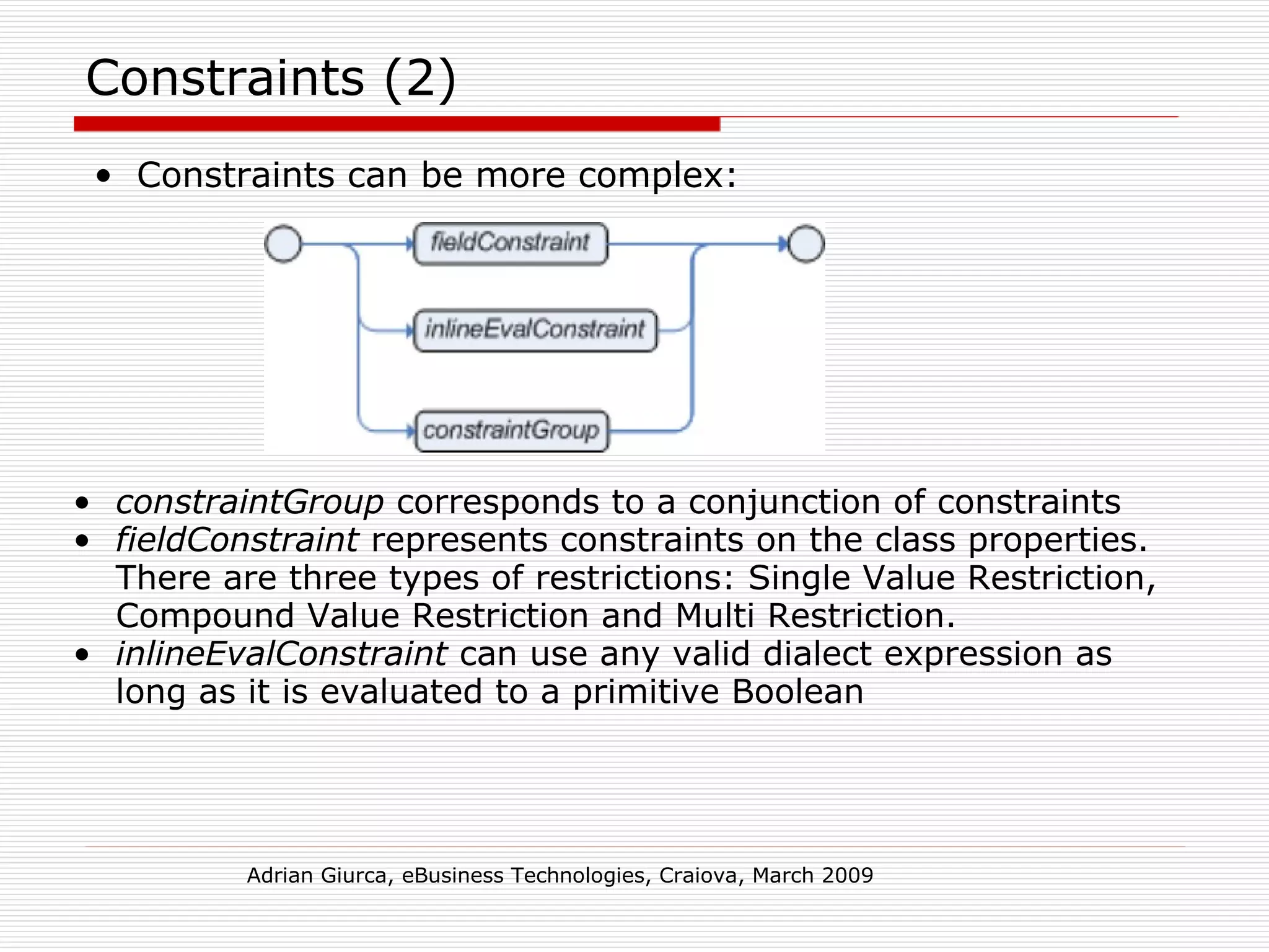 Constraints (2) Constraints can be more complex: Adrian Giurca, eBusiness Technologies, Craiova, March 2009 constraintGroup  corresponds to a conjunction of constraints fieldConstraint  represents constraints on the class properties. There are three types of restrictions: Single Value Restriction, Compound Value Restriction and Multi Restriction. inlineEvalConstraint  can use any valid dialect expression as long as it is evaluated to a primitive Boolean 