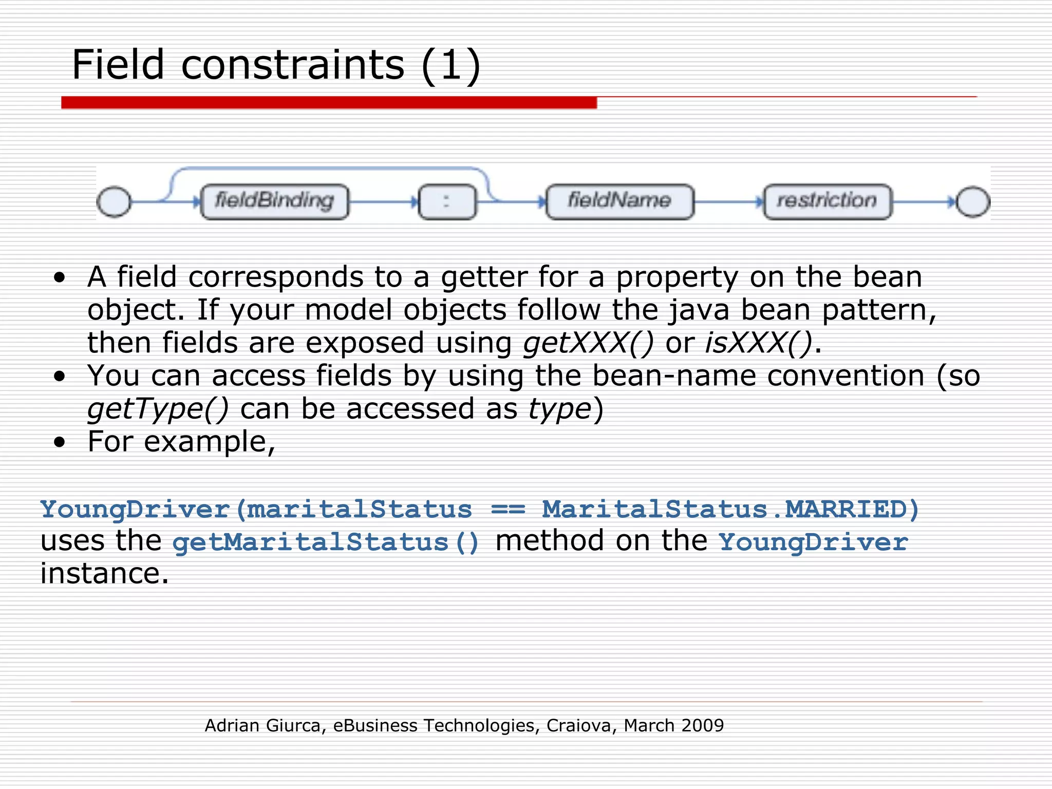 Field constraints (1) A field corresponds to a getter for a property on the bean object. If your model objects follow the java bean pattern, then fields are exposed using  getXXX()  or  isXXX() . You can access fields by using the bean-name convention (so  getType()  can be accessed as  type )  For example,  YoungDriver(maritalStatus == MaritalStatus.MARRIED) uses the  getMaritalStatus()  method on the  YoungDriver  instance.  Adrian Giurca, eBusiness Technologies, Craiova, March 2009 