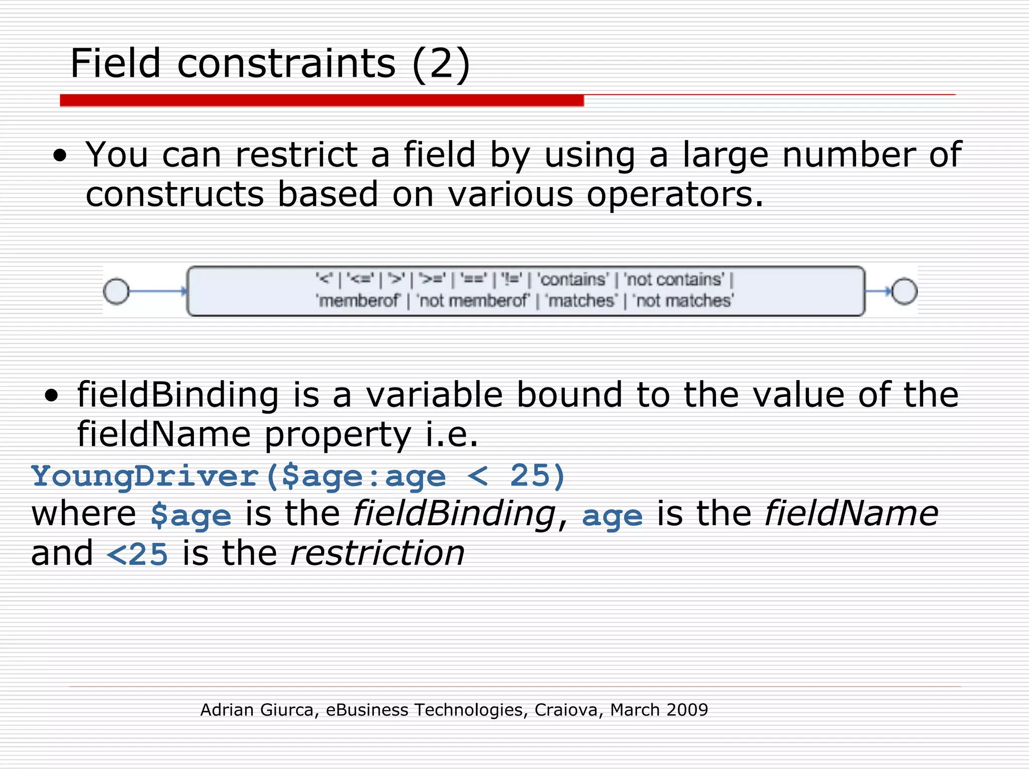 Field constraints (2) You can restrict a field by using a large number of constructs based on various operators. Adrian Giurca, eBusiness Technologies, Craiova, March 2009 fieldBinding is a variable bound to the value of the fieldName property i.e.  YoungDriver($age:age < 25)   where  $age  is the  fieldBinding ,  age  is the  fieldName  and  <25  is the  restriction 