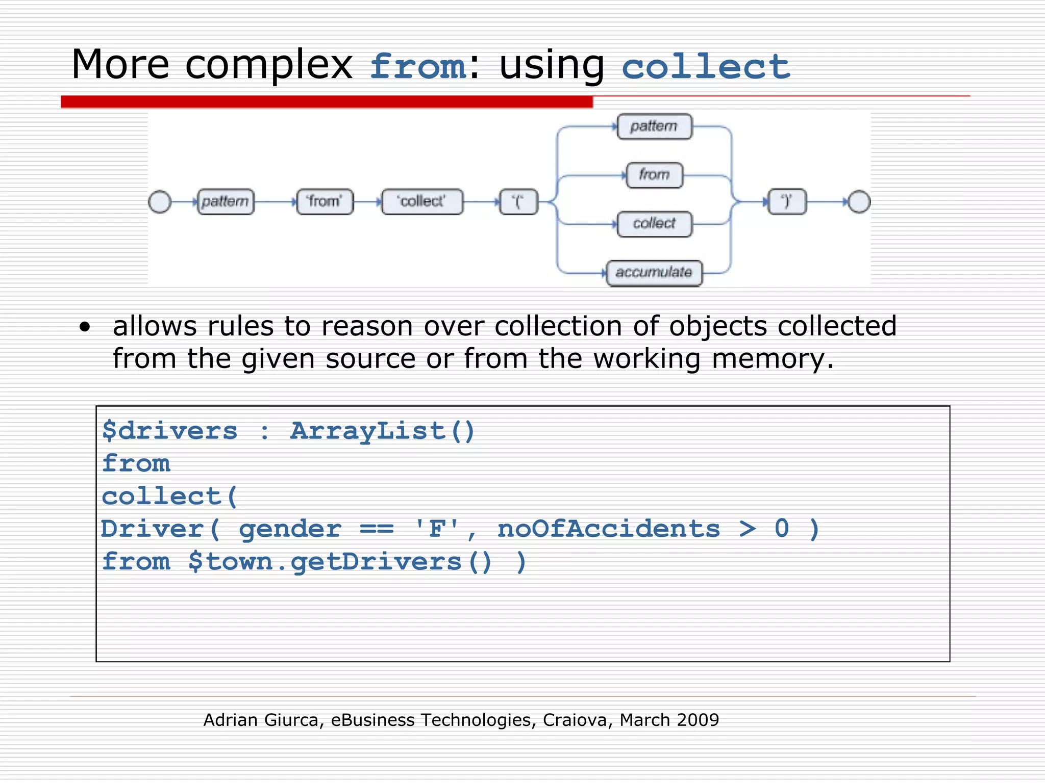 More complex  from : using  collect allows rules to reason over collection of objects collected from the given source or from the working memory.   Adrian Giurca, eBusiness Technologies, Craiova, March 2009 $drivers : ArrayList()  from  collect(  Driver( gender == 'F', noOfAccidents > 0 )  from $town.getDrivers() )   