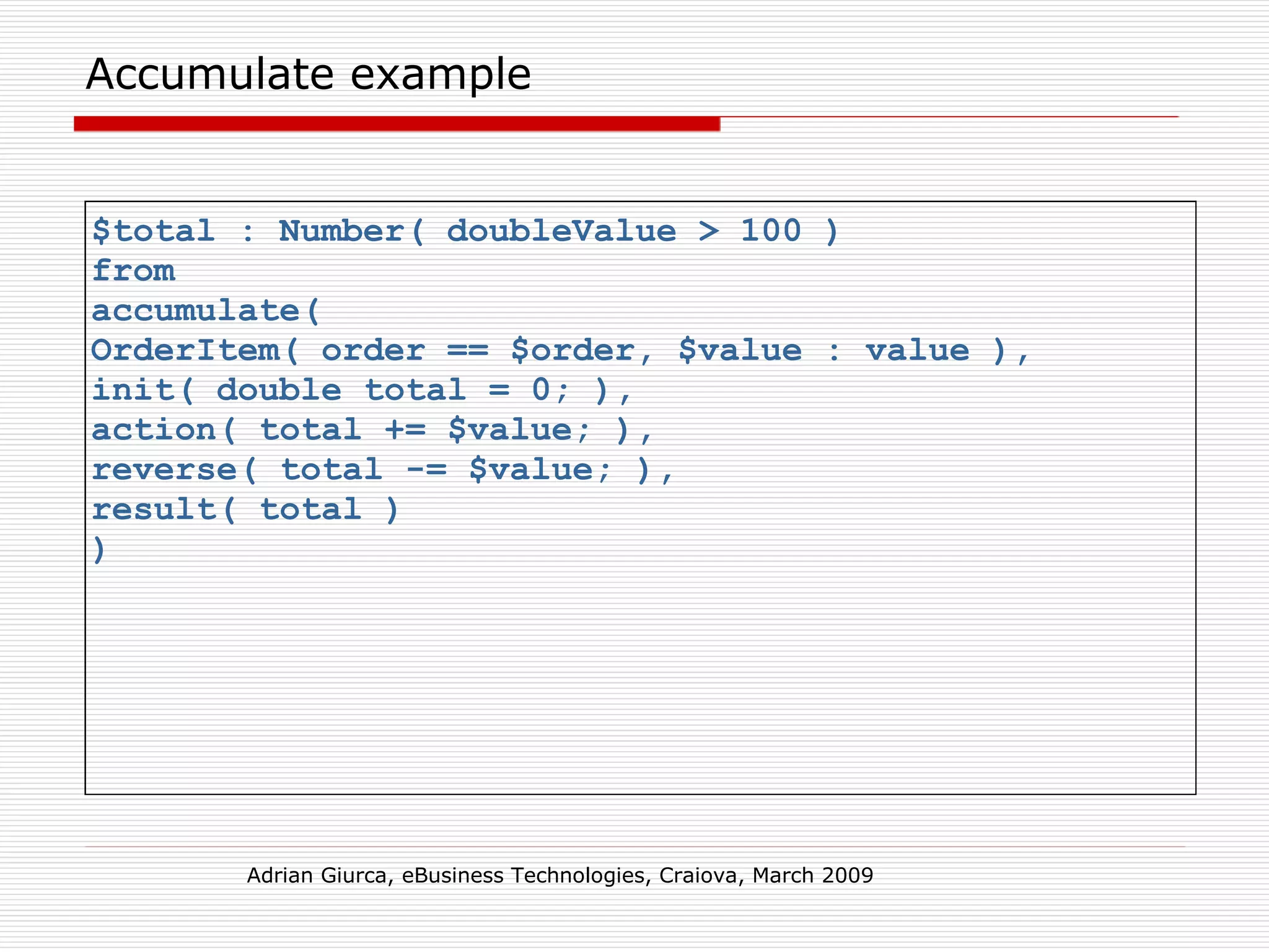 Accumulate example $total : Number( doubleValue > 100 )  from  accumulate(  OrderItem( order == $order, $value : value ),  init( double total = 0; ),  action( total += $value; ),  reverse( total -= $value; ),  result( total )  )  Adrian Giurca, eBusiness Technologies, Craiova, March 2009 