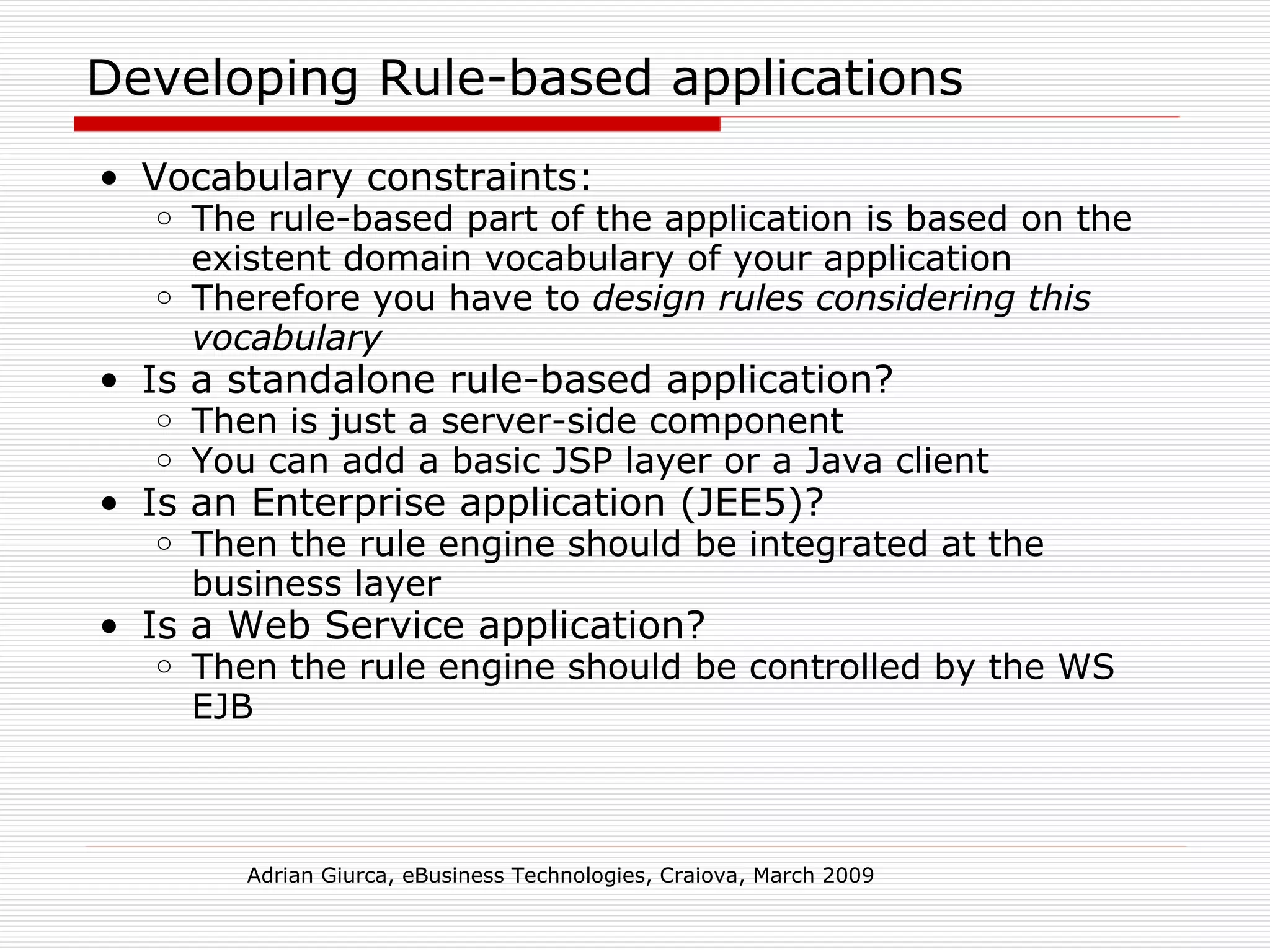 Developing Rule-based applications Vocabulary constraints: The rule-based part of the application is based on the existent domain vocabulary of your application Therefore you have to  design rules considering this vocabulary Is a standalone rule-based application? Then is just a server-side component You can add a basic JSP layer or a Java client Is an Enterprise application (JEE5)? Then the rule engine should be integrated at the business layer Is a Web Service application? Then the rule engine should be controlled by the WS EJB Adrian Giurca, eBusiness Technologies, Craiova, March 2009 