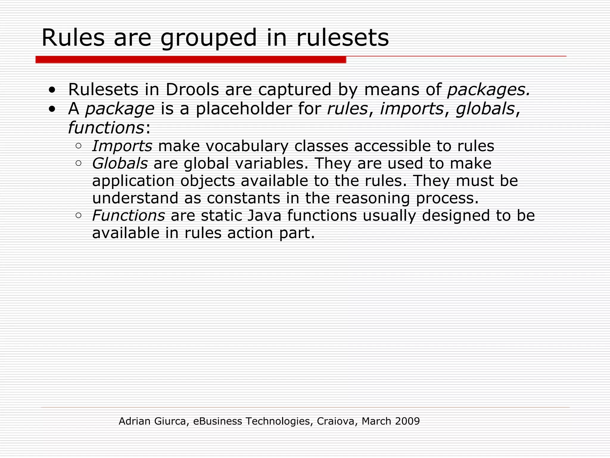 Rules are grouped in rulesets Rulesets in Drools are captured by means of  packages. A  package  is a placeholder for  rules ,  imports ,  globals ,  functions : Imports  make vocabulary classes accessible to rules Globals  are global variables. They are used to make application objects available to the rules. They must be understand as constants in the reasoning process.  Functions  are static Java functions usually designed to be available in rules action part. Adrian Giurca, eBusiness Technologies, Craiova, March 2009 