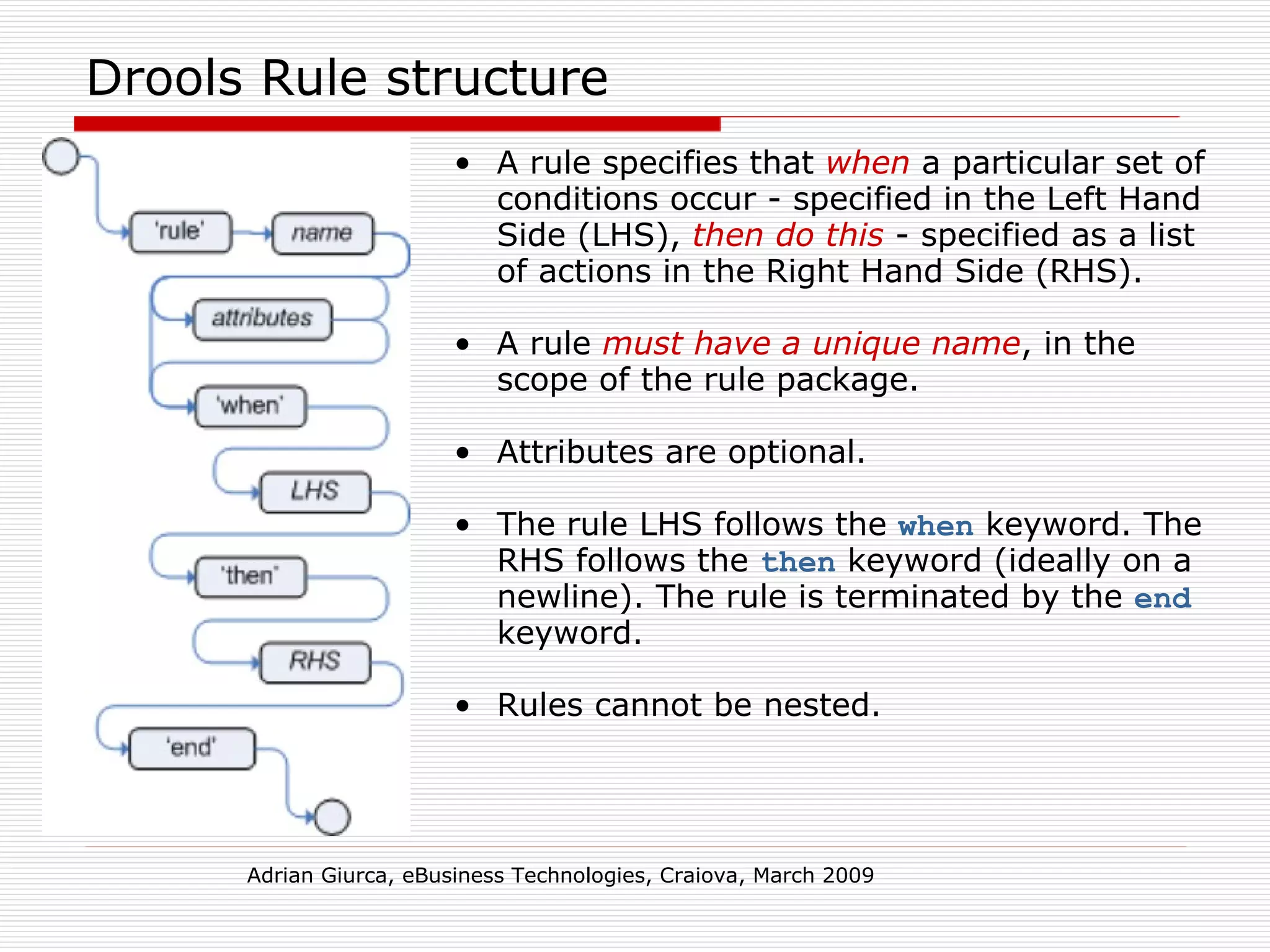 Drools Rule structure A rule specifies that  when  a particular set of conditions occur - specified in the Left Hand Side (LHS),  then do this  - specified as a list of actions in the Right Hand Side (RHS). A rule  must have a unique name , in the scope of the rule package.  Attributes are optional. The rule LHS follows the  when  keyword. The RHS follows the  then  keyword (ideally on a newline). The rule is terminated by the  end  keyword.  Rules cannot be nested. Adrian Giurca, eBusiness Technologies, Craiova, March 2009 