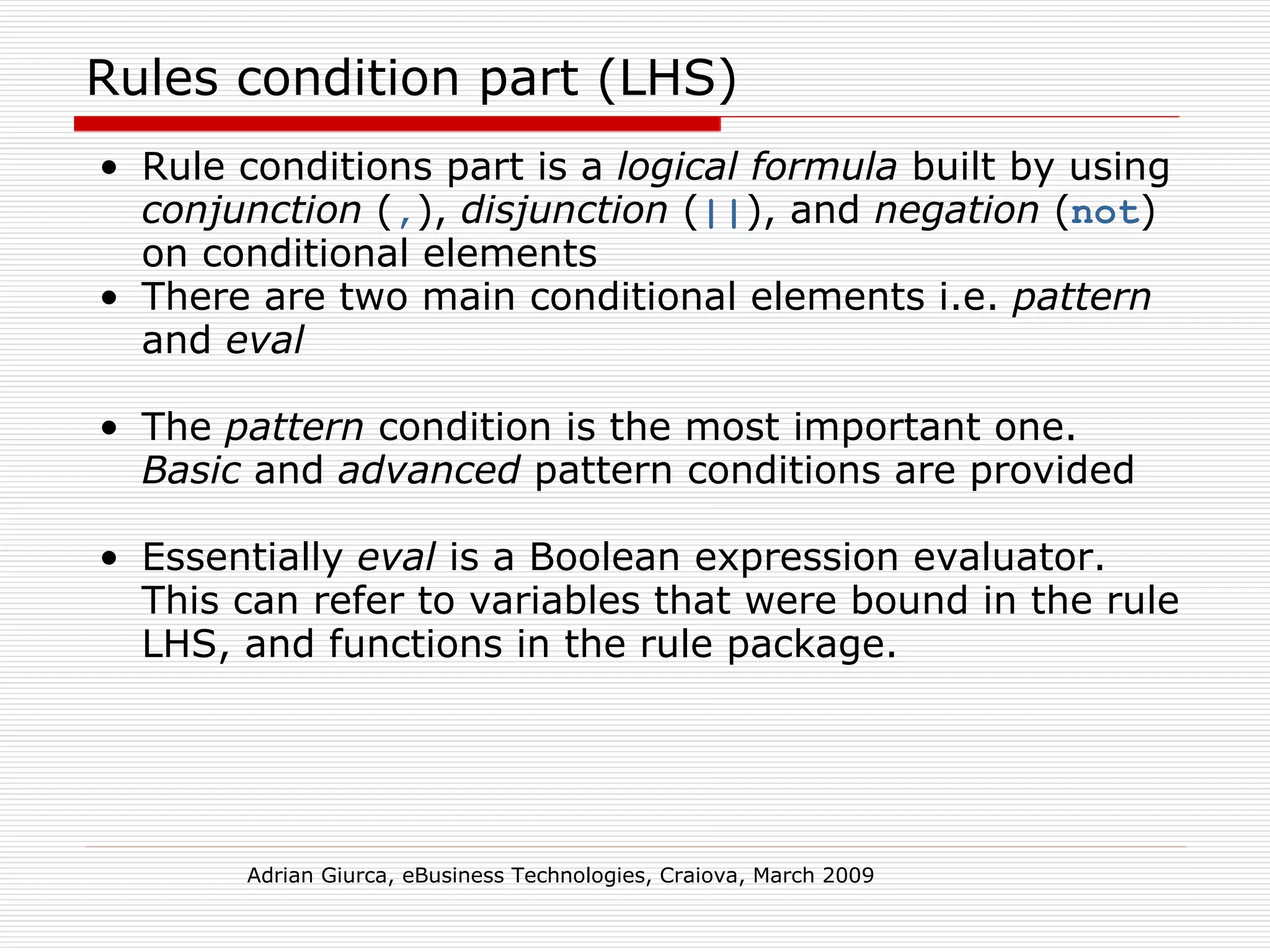 Rules condition part (LHS) Rule conditions part is a  logical formula  built by using  conjunction  ( , ),  disjunction  ( || ), and  negation  ( not ) on conditional elements There are two main conditional elements i.e.  pattern  and  eval The  pattern  condition is the most important one.  Basic  and  advanced  pattern conditions are provided Essentially  eval  is a Boolean expression evaluator. This can refer to variables that were bound in the rule LHS, and functions in the rule package.  Adrian Giurca, eBusiness Technologies, Craiova, March 2009 