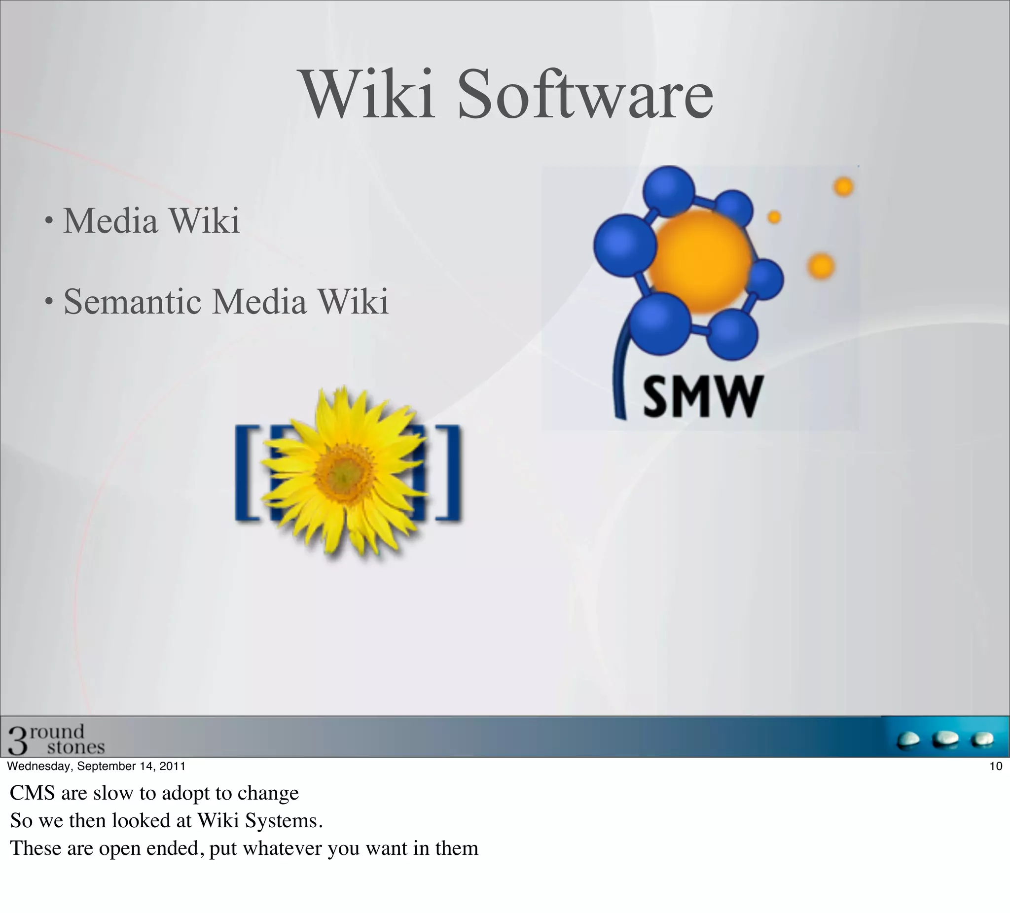 Wiki Software
         Media Wiki

         Semantic Media Wiki




Wednesday, September 14, 2011                         10

CMS are slow to adopt to change
So we then looked at Wiki Systems.
These are open ended, put whatever you want in them
 
