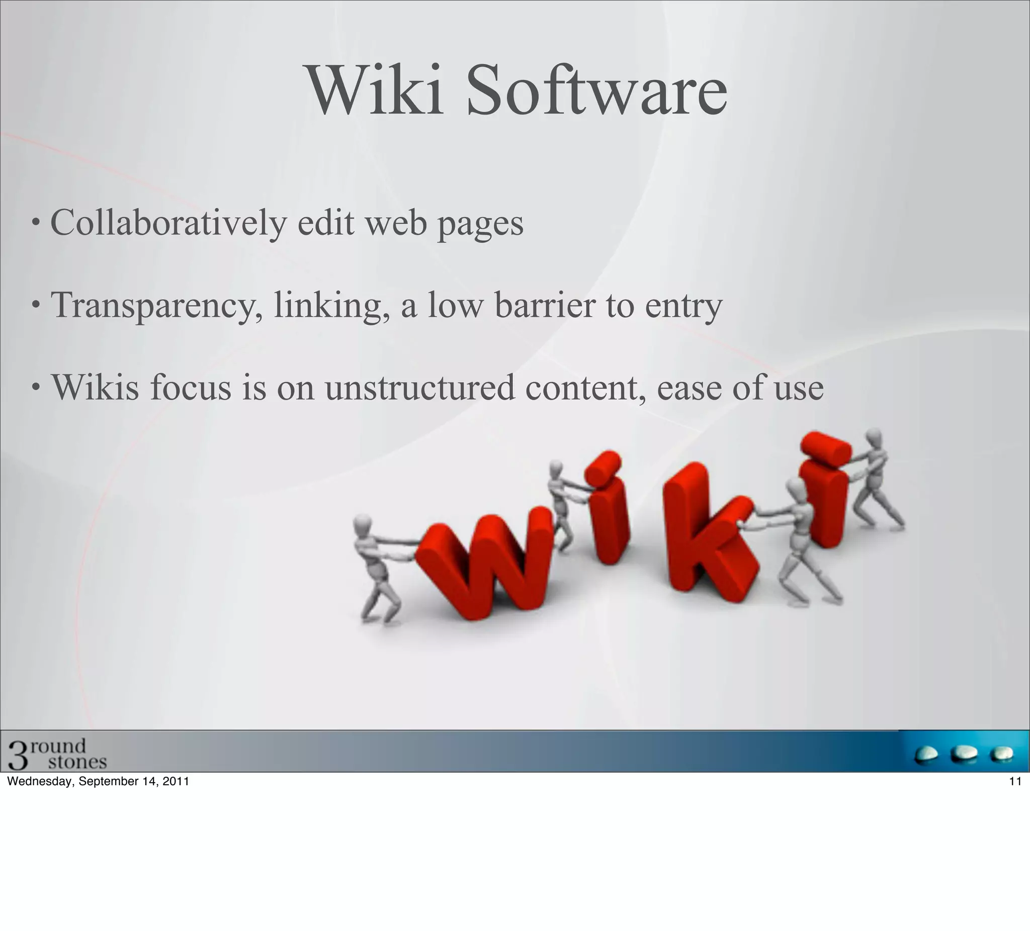 Wiki Software
      Collaboratively edit web pages

      Transparency, linking, a low barrier to entry

      Wikis focus is on unstructured content, ease of use




Wednesday, September 14, 2011                               11
 