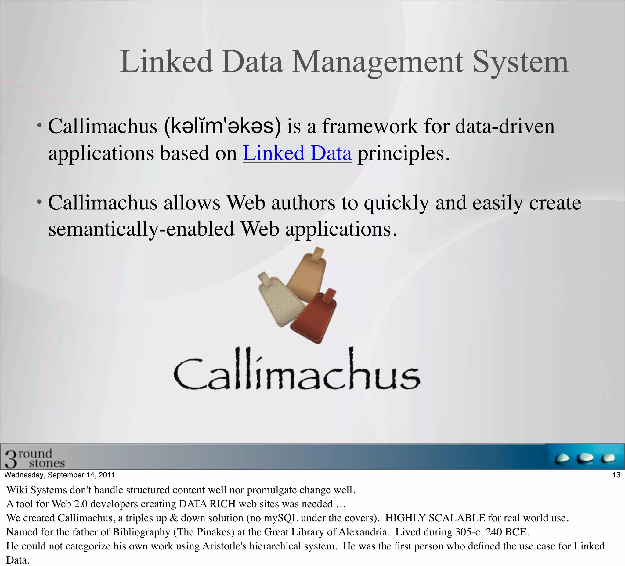 Linked Data Management System
           Callimachus (kəәlĭm'əәkəәs) is a framework for data-driven
           applications based on Linked Data principles.

           Callimachus allows Web authors to quickly and easily create
           semantically-enabled Web applications.




Wednesday, September 14, 2011                                                                                                           13

Wiki Systems don't handle structured content well nor promulgate change well.
A tool for Web 2.0 developers creating DATA RICH web sites was needed …
We created Callimachus, a triples up & down solution (no mySQL under the covers). HIGHLY SCALABLE for real world use.
Named for the father of Bibliography (The Pinakes) at the Great Library of Alexandria. Lived during 305-c. 240 BCE.
He could not categorize his own work using Aristotle's hierarchical system. He was the ﬁrst person who deﬁned the use case for Linked
Data.
 