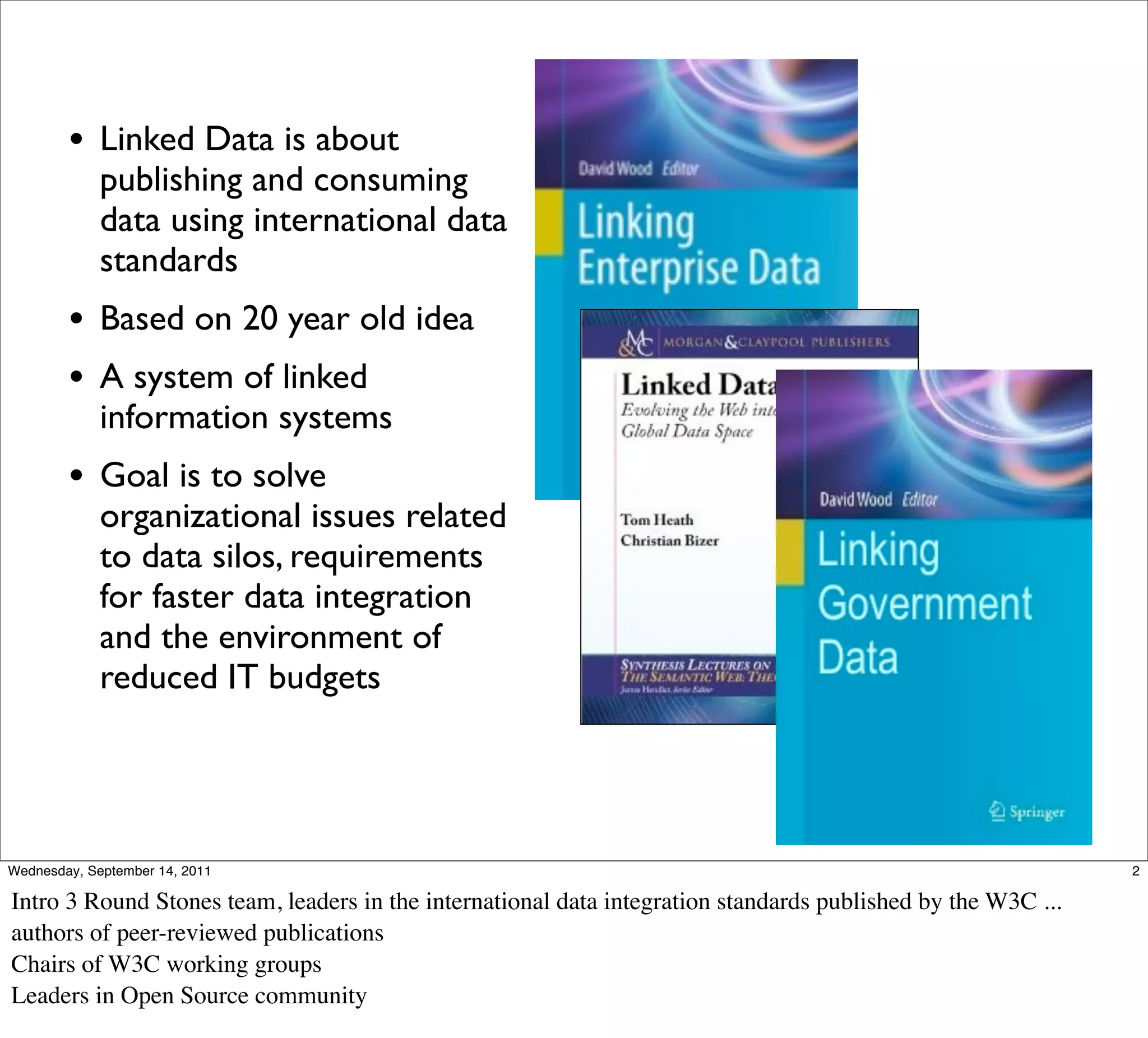 • Linked Data is about
             publishing and consuming
             data using international data
             standards
        • Based on 20 year old idea
        • A system of linked
             information systems
        • Goal is to solve
             organizational issues related
             to data silos, requirements
             for faster data integration
             and the environment of
             reduced IT budgets




Wednesday, September 14, 2011                                                                                 2

Intro 3 Round Stones team, leaders in the international data integration standards published by the W3C ...
authors of peer-reviewed publications
Chairs of W3C working groups
Leaders in Open Source community
 
