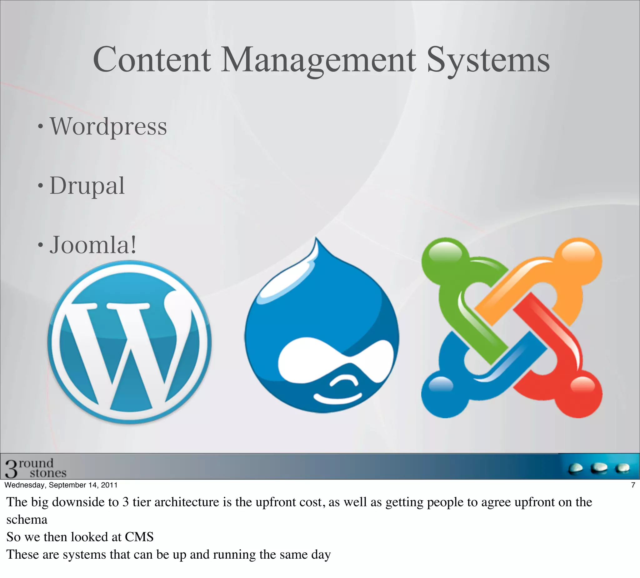 Content Management Systems




Wednesday, September 14, 2011                                                                                    7

The big downside to 3 tier architecture is the upfront cost, as well as getting people to agree upfront on the
schema
So we then looked at CMS
These are systems that can be up and running the same day
 
