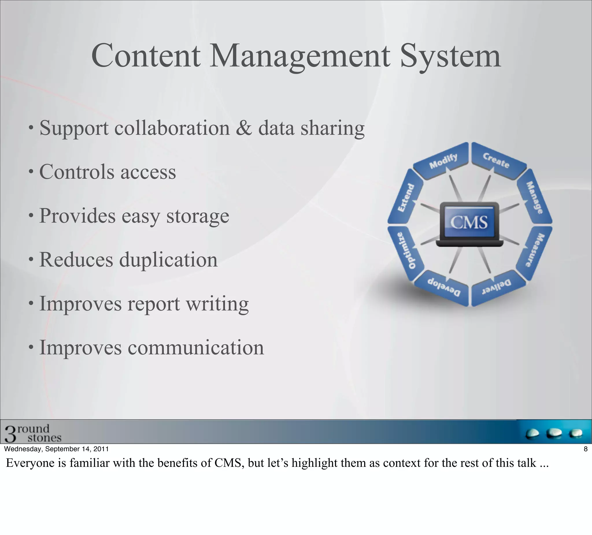 Content Management System
         Support collaboration & data sharing

         Controls access

         Provides easy storage

         Reduces duplication

         Improves report writing

         Improves communication



Wednesday, September 14, 2011                                                                                      8

Everyone is familiar with the benefits of CMS, but let’s highlight them as context for the rest of this talk ...
 