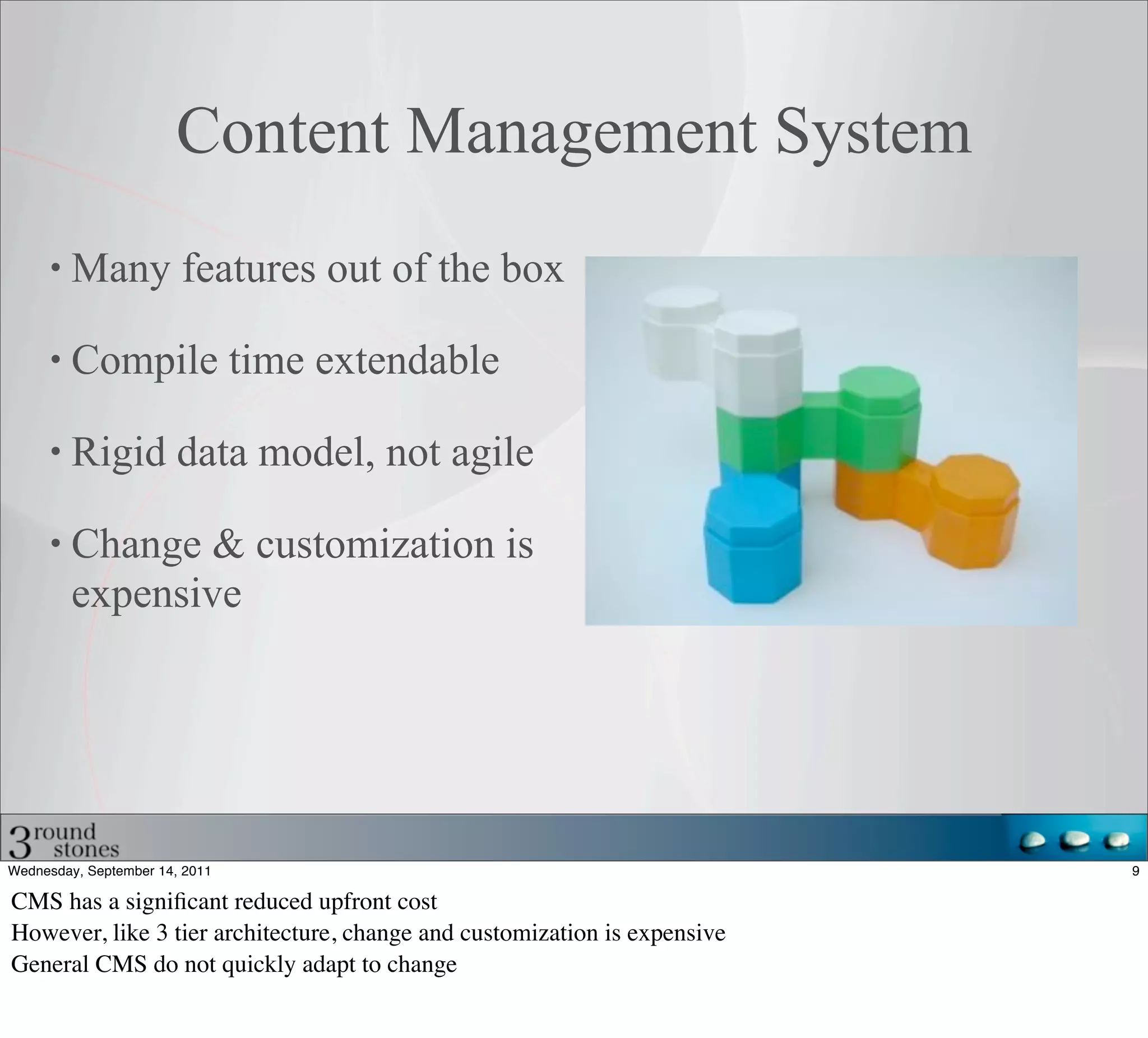 Content Management System
         Many features out of the box

         Compile time extendable

         Rigid data model, not agile

         Change & customization is
         expensive




Wednesday, September 14, 2011                                              9

CMS has a signiﬁcant reduced upfront cost
However, like 3 tier architecture, change and customization is expensive
General CMS do not quickly adapt to change
 