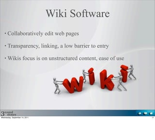 Wiki Software
      Collaboratively edit web pages

      Transparency, linking, a low barrier to entry

      Wikis focus is on unstructured content, ease of use




Wednesday, September 14, 2011                               11
 