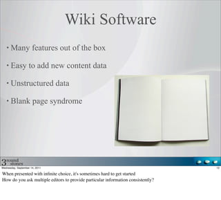 Wiki Software
      Many features out of the box

      Easy to add new content data

      Unstructured data

      Blank page syndrome




Wednesday, September 14, 2011                                                     12

When presented with inﬁnite choice, it's sometimes hard to get started
How do you ask multiple editors to provide particular information consistently?
 