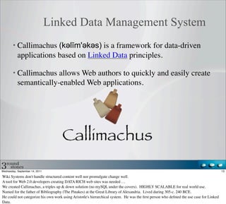 Linked Data Management System
           Callimachus (kəәlĭm'əәkəәs) is a framework for data-driven
           applications based on Linked Data principles.

           Callimachus allows Web authors to quickly and easily create
           semantically-enabled Web applications.




Wednesday, September 14, 2011                                                                                                           13

Wiki Systems don't handle structured content well nor promulgate change well.
A tool for Web 2.0 developers creating DATA RICH web sites was needed …
We created Callimachus, a triples up & down solution (no mySQL under the covers). HIGHLY SCALABLE for real world use.
Named for the father of Bibliography (The Pinakes) at the Great Library of Alexandria. Lived during 305-c. 240 BCE.
He could not categorize his own work using Aristotle's hierarchical system. He was the ﬁrst person who deﬁned the use case for Linked
Data.
 