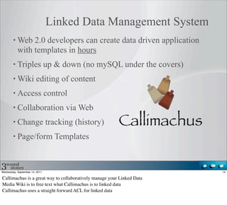 Linked Data Management System
           Web 2.0 developers can create data driven application
           with templates in hours
           Triples up & down (no mySQL under the covers)
           Wiki editing of content
           Access control
           Collaboration via Web
           Change tracking (history)
           Page/form Templates



Wednesday, September 14, 2011                                           14

Callimachus is a great way to collaboratively manage your Linked Data
Media Wiki is to free text what Callimachus is to linked data
Callimachus uses a straight forward ACL for linked data
 