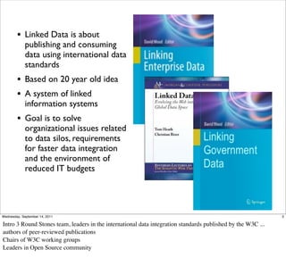 • Linked Data is about
             publishing and consuming
             data using international data
             standards
        • Based on 20 year old idea
        • A system of linked
             information systems
        • Goal is to solve
             organizational issues related
             to data silos, requirements
             for faster data integration
             and the environment of
             reduced IT budgets




Wednesday, September 14, 2011                                                                                 2

Intro 3 Round Stones team, leaders in the international data integration standards published by the W3C ...
authors of peer-reviewed publications
Chairs of W3C working groups
Leaders in Open Source community
 