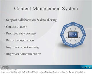 Content Management System
         Support collaboration & data sharing

         Controls access

         Provides easy storage

         Reduces duplication

         Improves report writing

         Improves communication



Wednesday, September 14, 2011                                                                                      8

Everyone is familiar with the benefits of CMS, but let’s highlight them as context for the rest of this talk ...
 