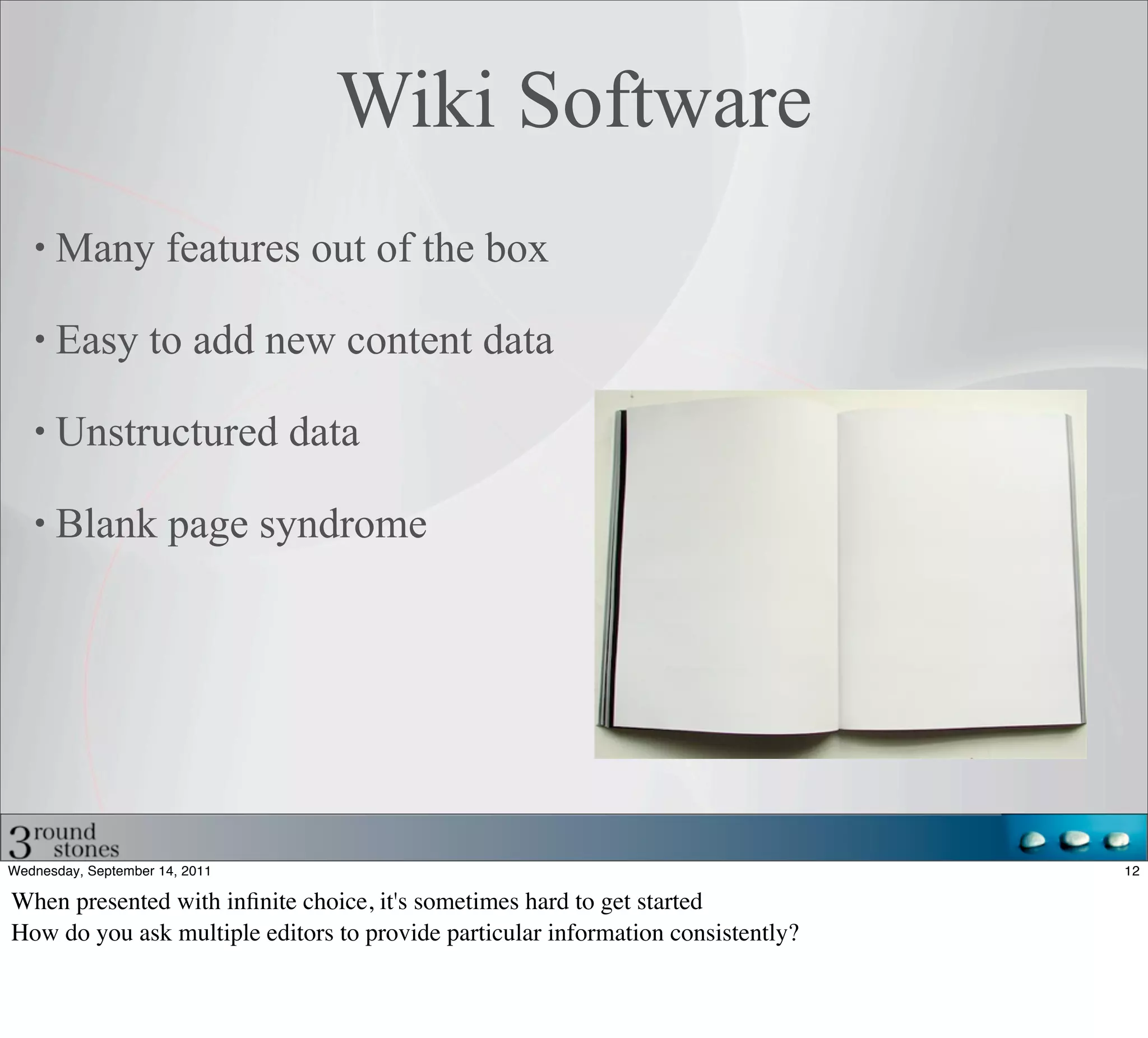 Wiki Software
      Many features out of the box

      Easy to add new content data

      Unstructured data

      Blank page syndrome




Wednesday, September 14, 2011                                                     12

When presented with inﬁnite choice, it's sometimes hard to get started
How do you ask multiple editors to provide particular information consistently?
 