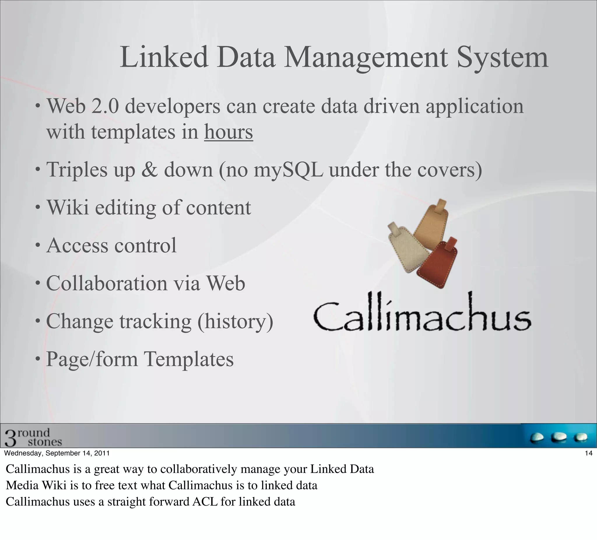 Linked Data Management System
           Web 2.0 developers can create data driven application
           with templates in hours
           Triples up & down (no mySQL under the covers)
           Wiki editing of content
           Access control
           Collaboration via Web
           Change tracking (history)
           Page/form Templates



Wednesday, September 14, 2011                                           14

Callimachus is a great way to collaboratively manage your Linked Data
Media Wiki is to free text what Callimachus is to linked data
Callimachus uses a straight forward ACL for linked data
 