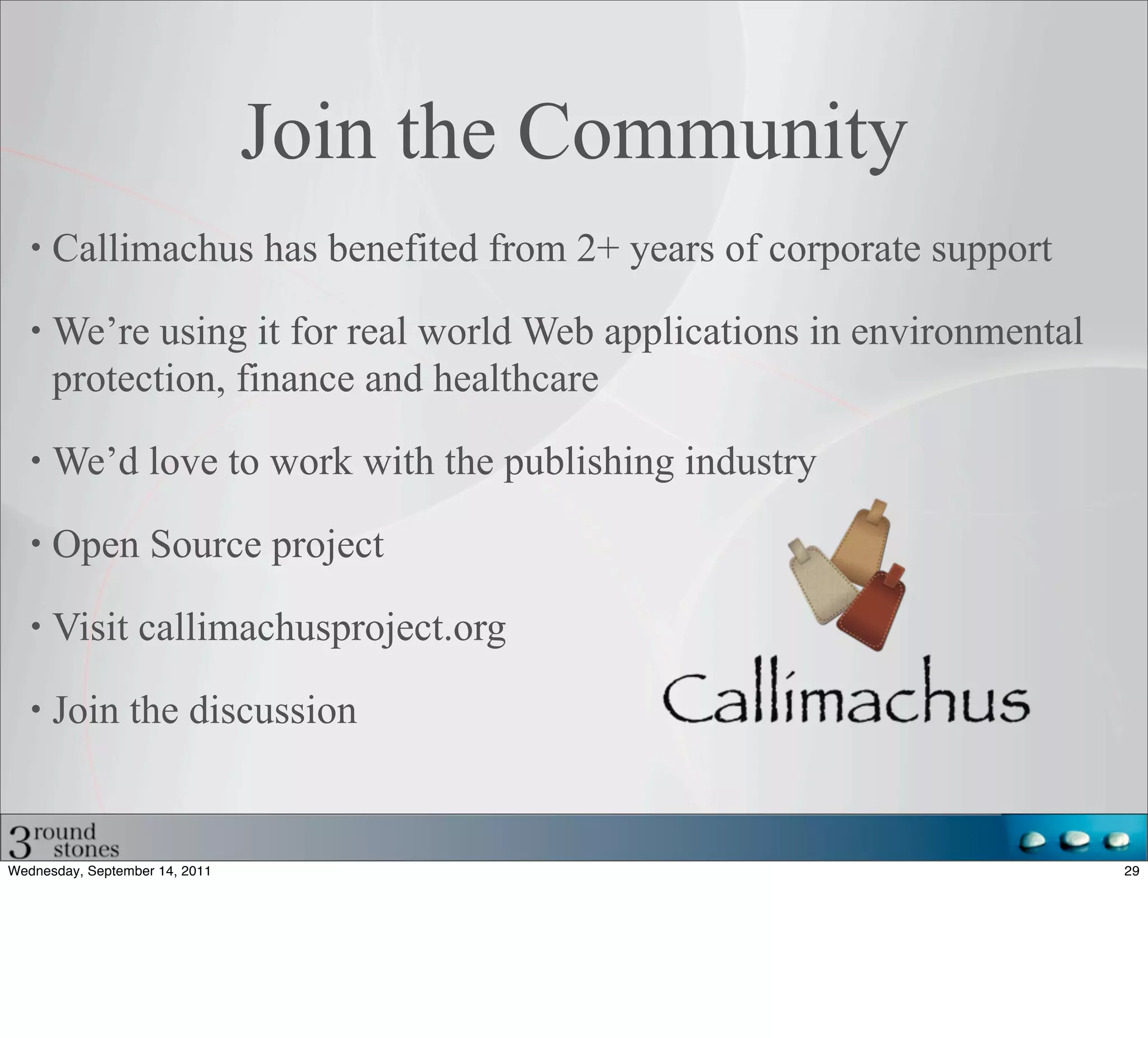 Join the Community
      Callimachus has benefited from 2+ years of corporate support

      We’re using it for real world Web applications in environmental
      protection, finance and healthcare

      We’d love to work with the publishing industry

      Open Source project

      Visit callimachusproject.org

      Join the discussion


Wednesday, September 14, 2011                                           29
 
