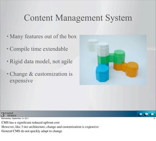 Content Management System
         Many features out of the box

         Compile time extendable

         Rigid data model, not agile

         Change & customization is
         expensive




Wednesday, September 14, 2011                                              9

CMS has a signiﬁcant reduced upfront cost
However, like 3 tier architecture, change and customization is expensive
General CMS do not quickly adapt to change
 