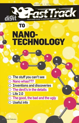 Volume 06    |   Issue 09A




                                                                                 TECHNOLOGY
                                                  YOUR HANDY GUIDE TO EVERYDAY



                                             to
september 2011




                                   NaNo-
                                   techNology
  Nanotechnology




                                    The stuff you can’t see
                                    Nano whaa???
                                    Inventions and discoveries
                                    The devil’s in the details
                                    Life 2.0
                                    The good, the bad and the ugly
                                    Useful info



09A                A 9.9 media publication
 