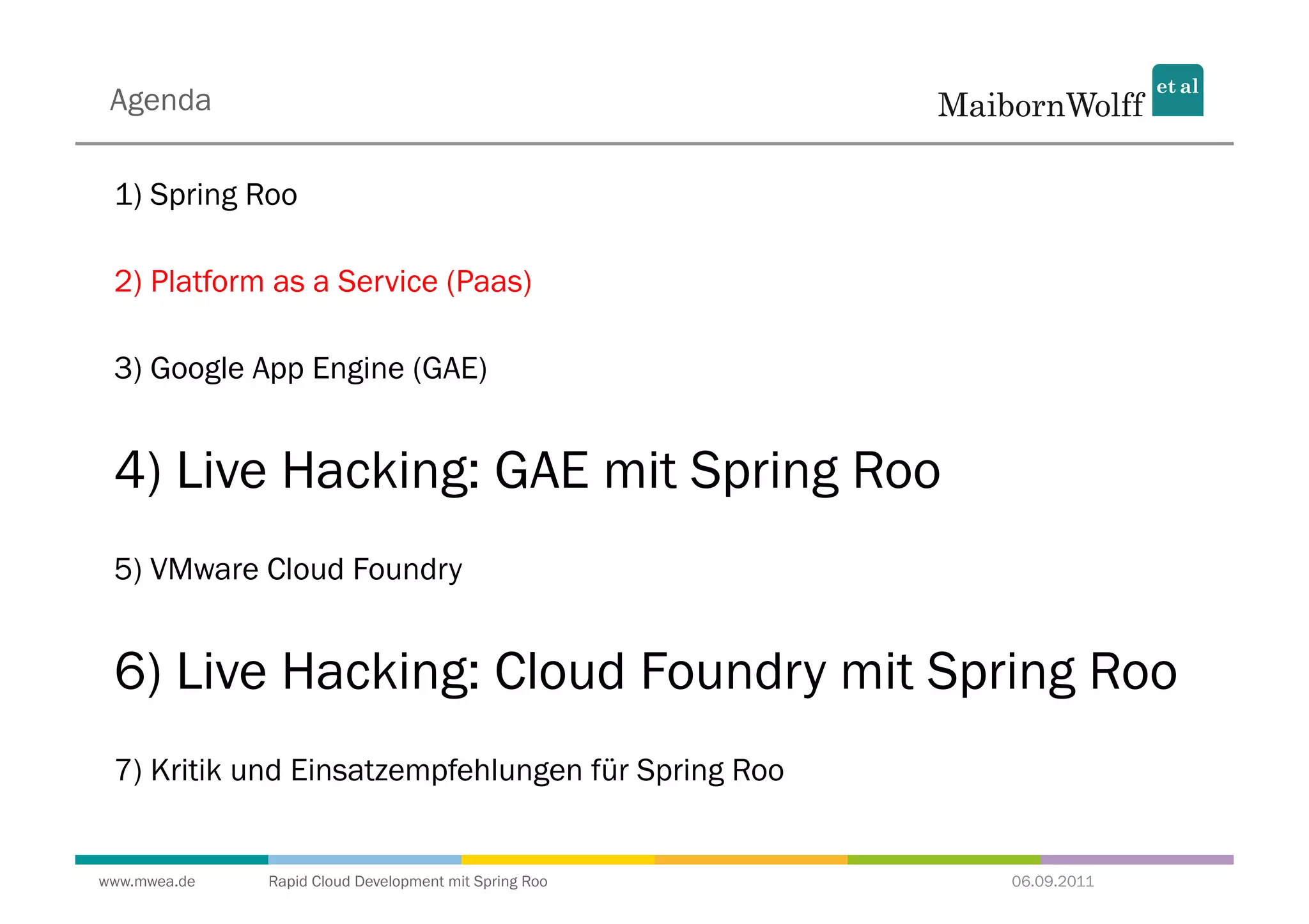 Agenda

 1) Spring Roo

 2) Platform as a Service (Paas)

 3) Google App Engine (GAE)


 4) Live Hacking: GAE mit Spring Roo
 5) VMware Cloud Foundry


 6) Live Hacking: Cloud Foundry mit Spring Roo
 7) Kritik und Einsatzempfehlungen für Spring Roo


www.mwea.de   Rapid Cloud Development mit Spring Roo   06.09.2011
 