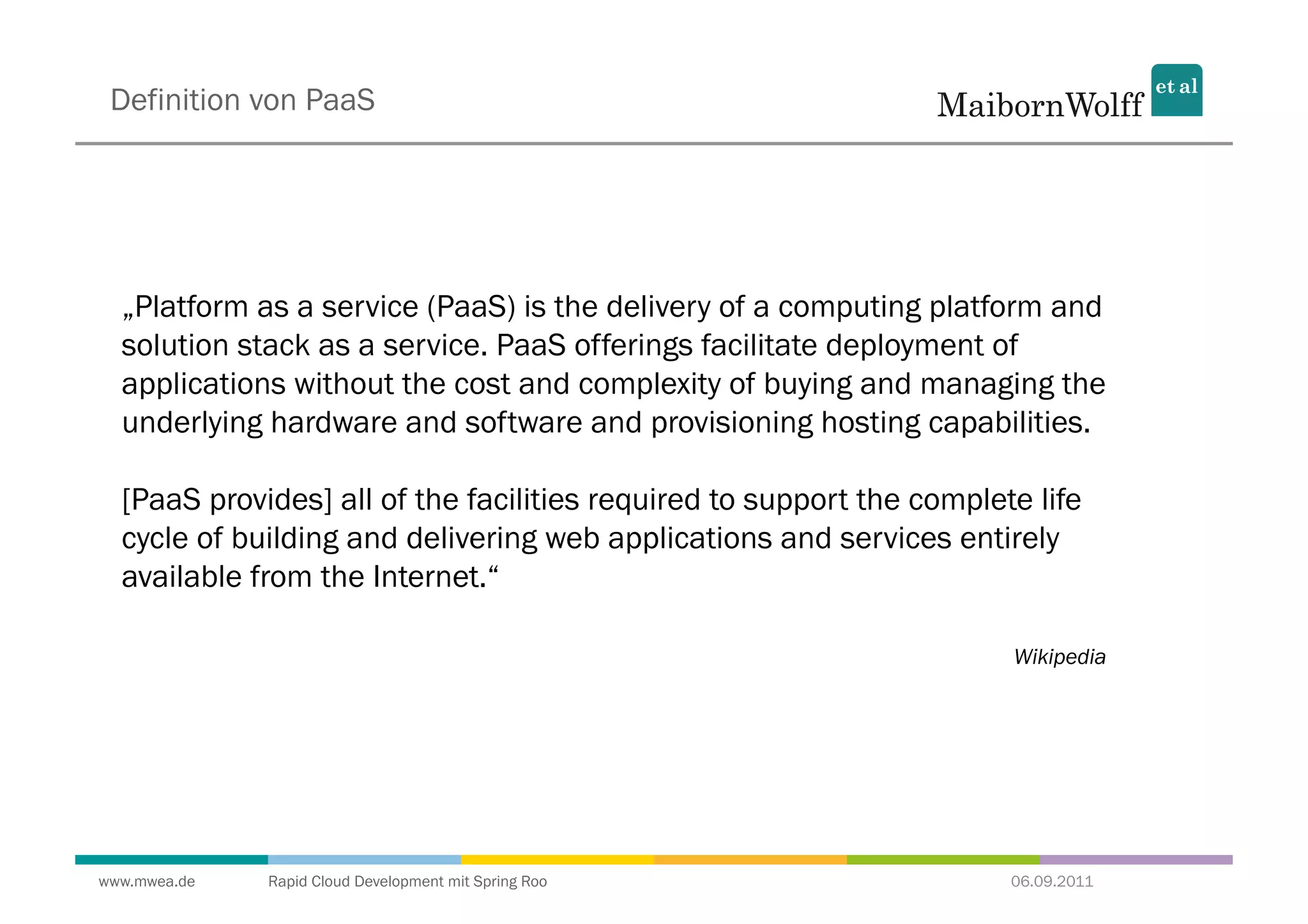 Definition von PaaS




  „Platform as a service (PaaS) is the delivery of a computing platform and
  solution stack as a service. PaaS offerings facilitate deployment of
  applications without the cost and complexity of buying and managing the
  underlying hardware and software and provisioning hosting capabilities.

  [PaaS provides] all of the facilities required to support the complete life
  cycle of building and delivering web applications and services entirely
  available from the Internet.“

                                                                       Wikipedia




www.mwea.de   Rapid Cloud Development mit Spring Roo                   06.09.2011
 