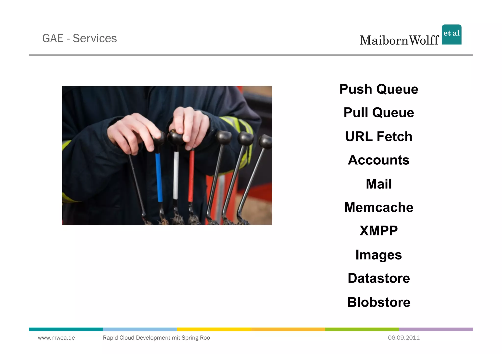 GAE - Services



                                                       Push Queue
                                                       Pull Queue
                                                       URL Fetch
                                                        Accounts
                                                          Mail
                                                       Memcache
                                                         XMPP
                                                         Images
                                                        Datastore
                                                        Blobstore

www.mwea.de   Rapid Cloud Development mit Spring Roo         06.09.2011
 