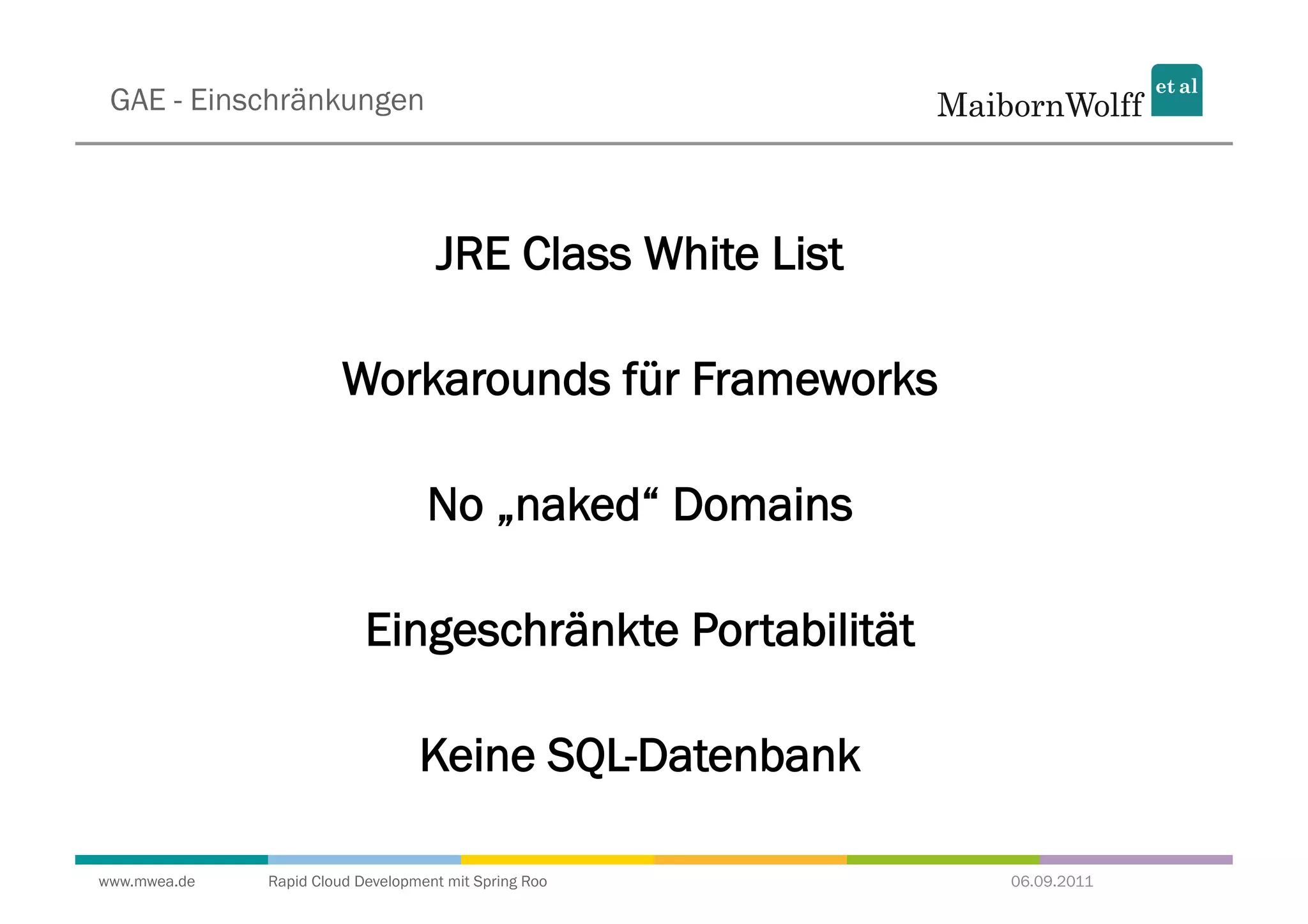 GAE - Einschränkungen



                                    JRE Class White List

                        Workarounds für Frameworks

                                   No „naked“ Domains

                           Eingeschränkte Portabilität

                                  Keine SQL-Datenbank

www.mwea.de   Rapid Cloud Development mit Spring Roo       06.09.2011
 