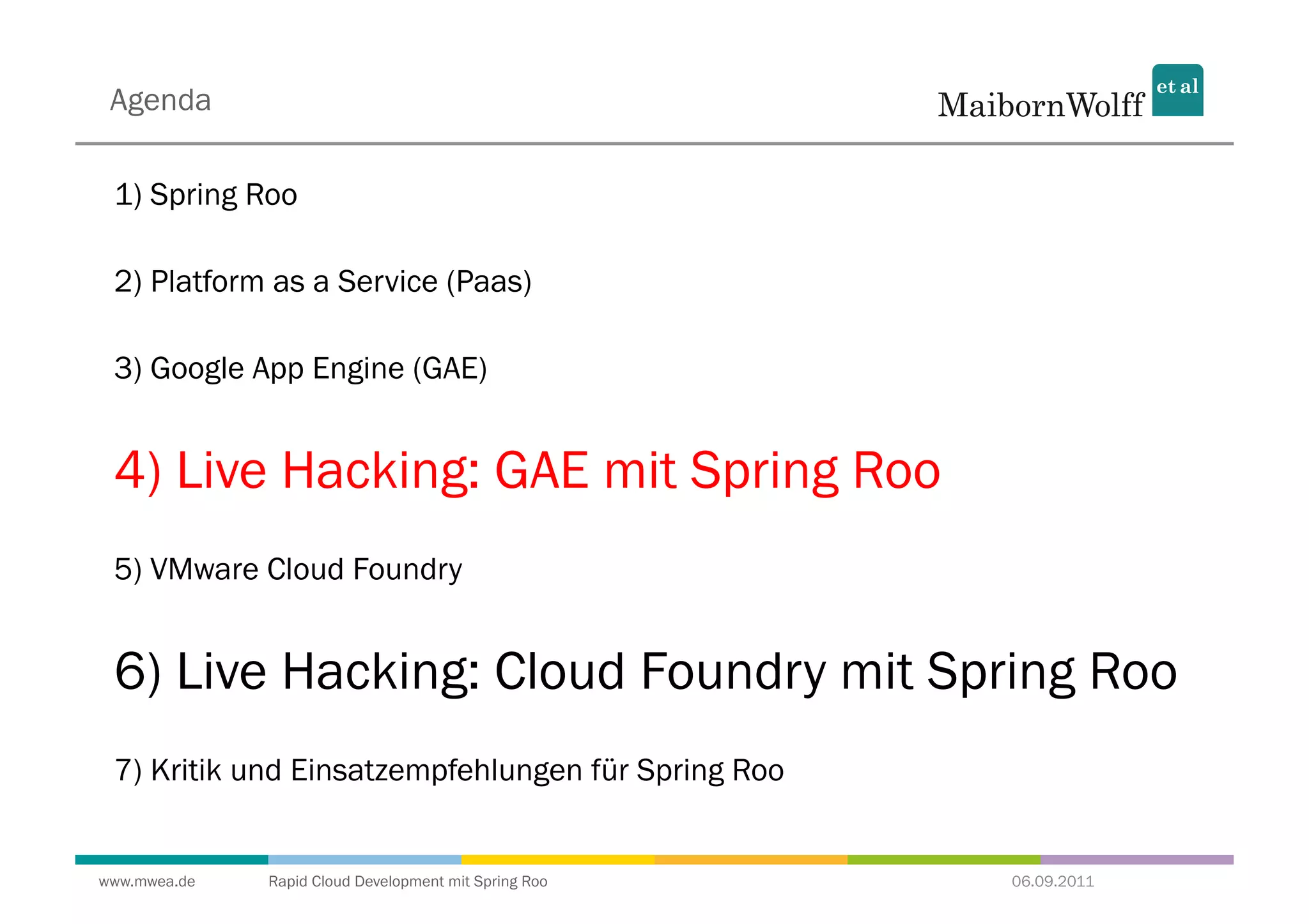 Agenda

 1) Spring Roo

 2) Platform as a Service (Paas)

 3) Google App Engine (GAE)


 4) Live Hacking: GAE mit Spring Roo
 5) VMware Cloud Foundry


 6) Live Hacking: Cloud Foundry mit Spring Roo
 7) Kritik und Einsatzempfehlungen für Spring Roo


www.mwea.de   Rapid Cloud Development mit Spring Roo   06.09.2011
 