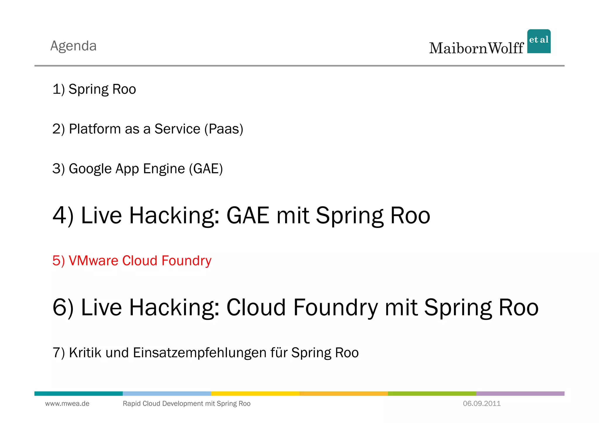 Agenda

 1) Spring Roo

 2) Platform as a Service (Paas)

 3) Google App Engine (GAE)


 4) Live Hacking: GAE mit Spring Roo
 5) VMware Cloud Foundry


 6) Live Hacking: Cloud Foundry mit Spring Roo
 7) Kritik und Einsatzempfehlungen für Spring Roo


www.mwea.de   Rapid Cloud Development mit Spring Roo   06.09.2011
 
