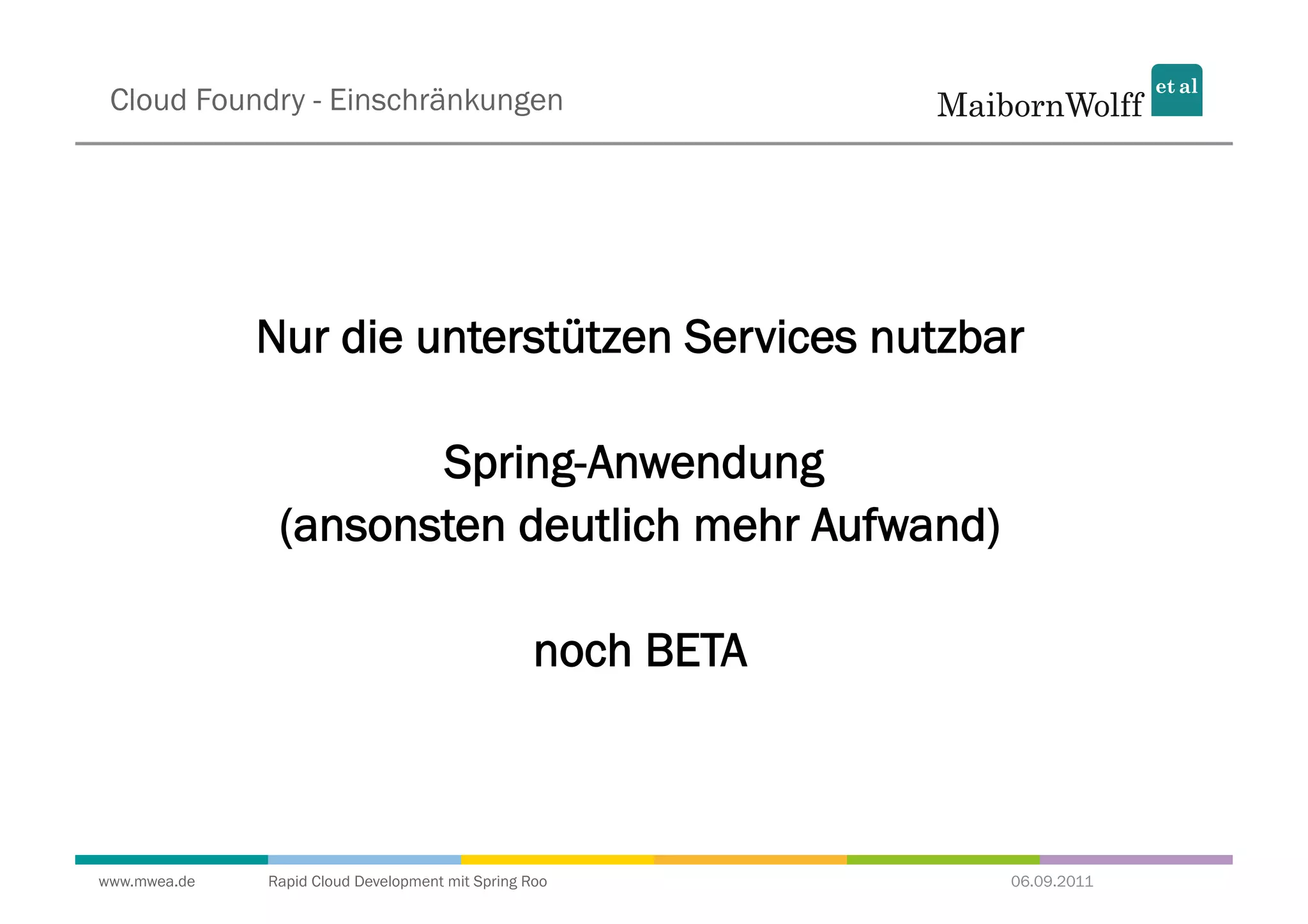 Cloud Foundry - Einschränkungen




              Nur die unterstützen Services nutzbar

                      Spring-Anwendung
               (ansonsten deutlich mehr Aufwand)

                                                  noch BETA



www.mwea.de   Rapid Cloud Development mit Spring Roo          06.09.2011
 