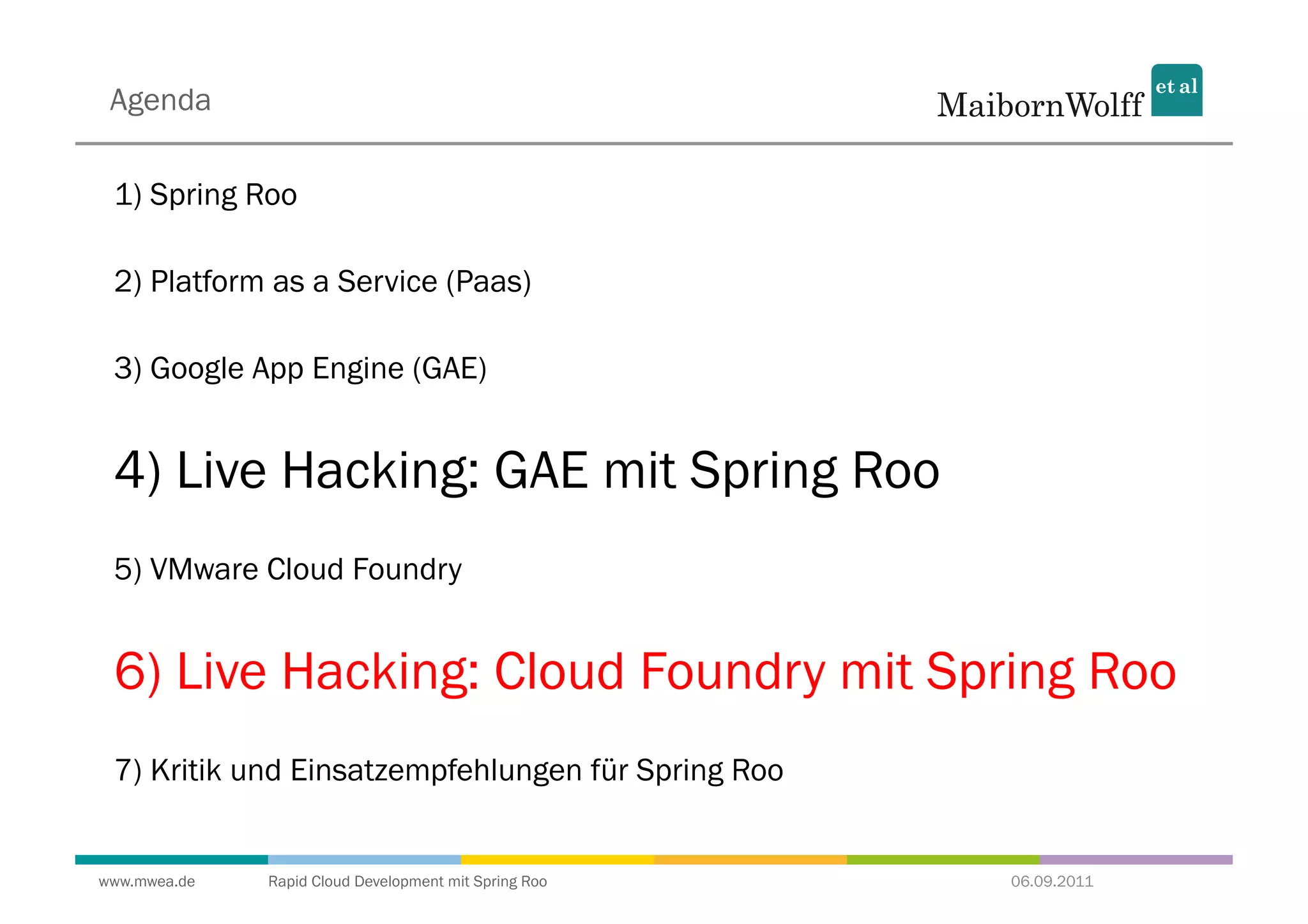 Agenda

 1) Spring Roo

 2) Platform as a Service (Paas)

 3) Google App Engine (GAE)


 4) Live Hacking: GAE mit Spring Roo
 5) VMware Cloud Foundry


 6) Live Hacking: Cloud Foundry mit Spring Roo
 7) Kritik und Einsatzempfehlungen für Spring Roo


www.mwea.de   Rapid Cloud Development mit Spring Roo   06.09.2011
 